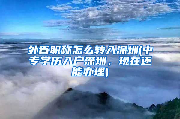 外省职称怎么转入深圳(中专学历入户深圳，现在还能办理)