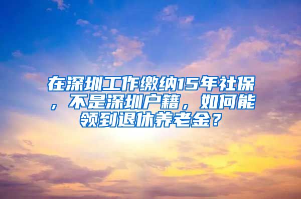 在深圳工作缴纳15年社保，不是深圳户籍，如何能领到退休养老金？