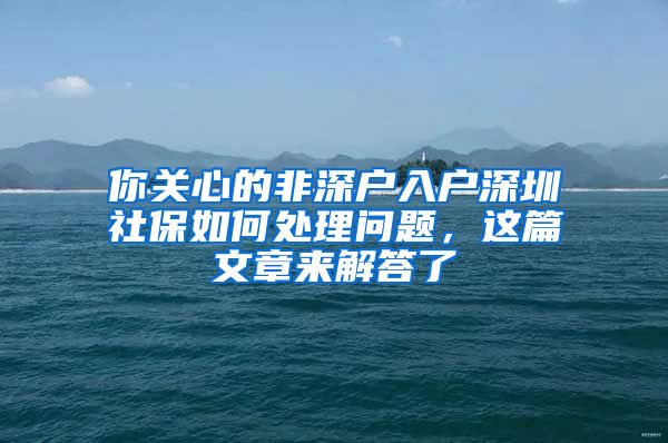 你关心的非深户入户深圳社保如何处理问题，这篇文章来解答了