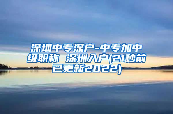 深圳中专深户-中专加中级职称 深圳入户(21秒前已更新2022)