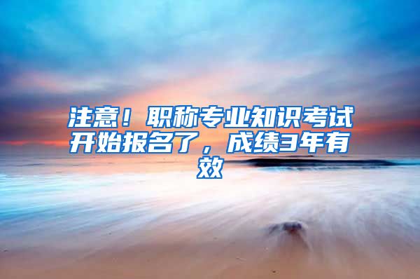 注意！职称专业知识考试开始报名了，成绩3年有效