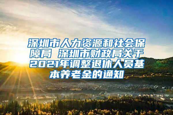 深圳市人力资源和社会保障局 深圳市财政局关于2021年调整退休人员基本养老金的通知