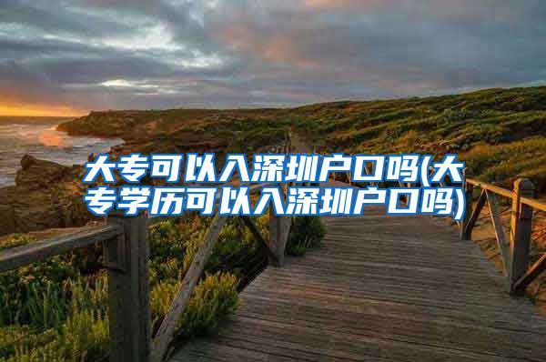 大专可以入深圳户口吗(大专学历可以入深圳户口吗)