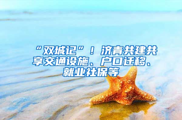“双城记”！济青共建共享交通设施、户口迁移、就业社保等