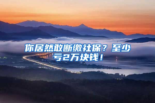 你居然敢断缴社保？至少亏2万块钱！