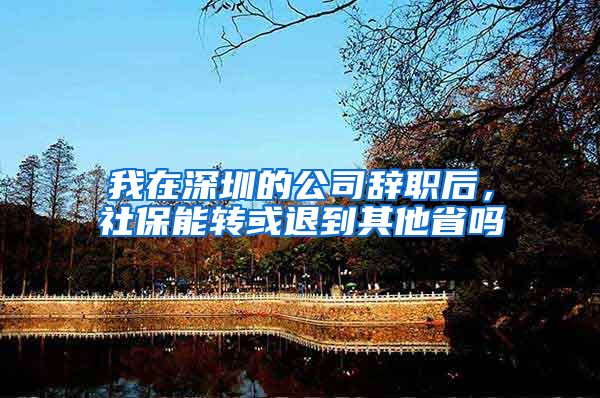 我在深圳的公司辞职后，社保能转或退到其他省吗