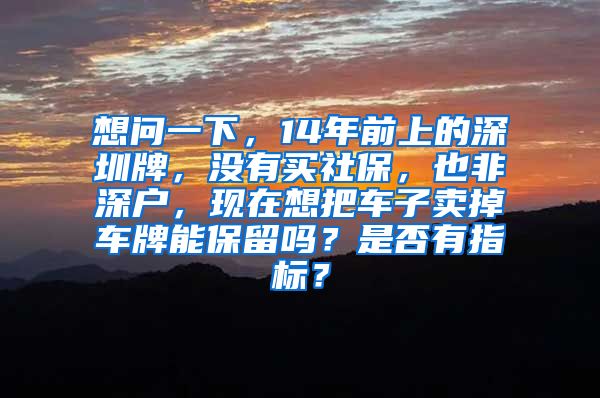 想问一下，14年前上的深圳牌，没有买社保，也非深户，现在想把车子卖掉车牌能保留吗？是否有指标？