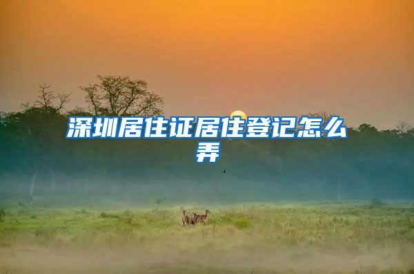 深圳居住证居住登记怎么弄