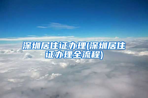 深圳居住证办理(深圳居住证办理全流程)