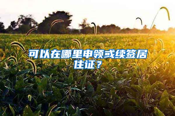可以在哪里申领或续签居住证？