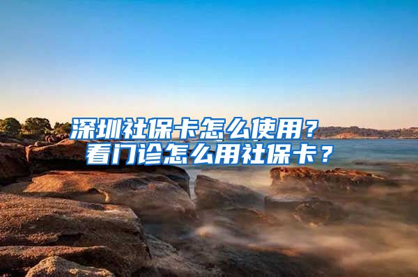 深圳社保卡怎么使用？ 看门诊怎么用社保卡？