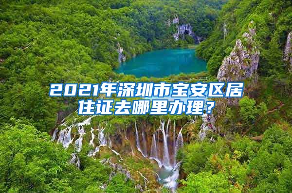 2021年深圳市宝安区居住证去哪里办理？
