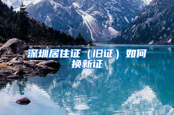 深圳居住证（旧证）如何换新证