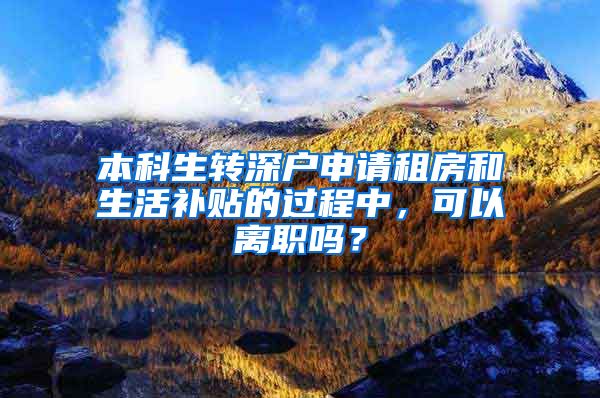 本科生转深户申请租房和生活补贴的过程中，可以离职吗？