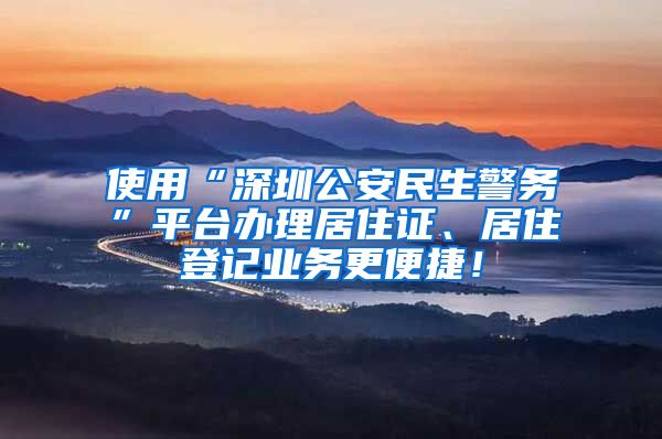 使用“深圳公安民生警务”平台办理居住证、居住登记业务更便捷！