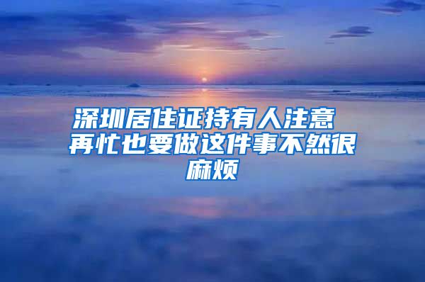 深圳居住证持有人注意 再忙也要做这件事不然很麻烦