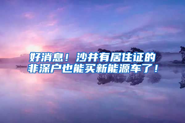好消息！沙井有居住证的非深户也能买新能源车了！