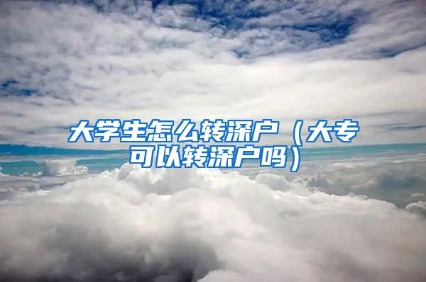 大学生怎么转深户（大专可以转深户吗）