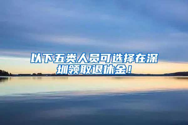 以下五类人员可选择在深圳领取退休金！
