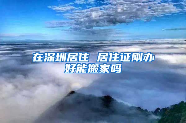 在深圳居住 居住证刚办好能搬家吗