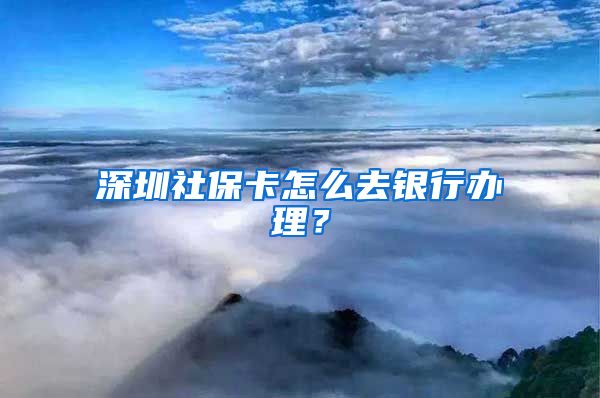 深圳社保卡怎么去银行办理？