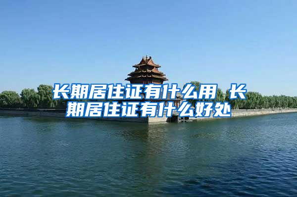 长期居住证有什么用 长期居住证有什么好处