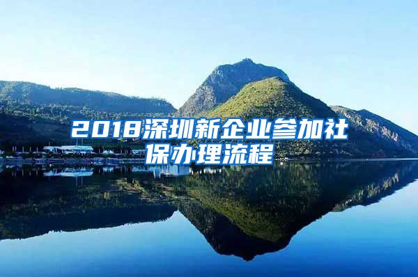 2018深圳新企业参加社保办理流程