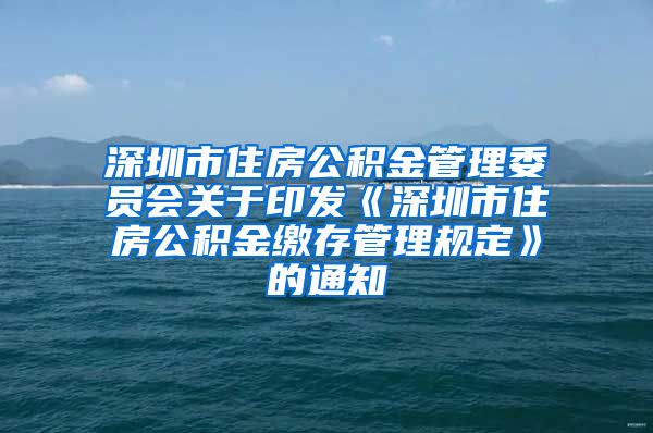 深圳市住房公积金管理委员会关于印发《深圳市住房公积金缴存管理规定》的通知