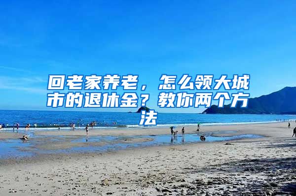 回老家养老，怎么领大城市的退休金？教你两个方法