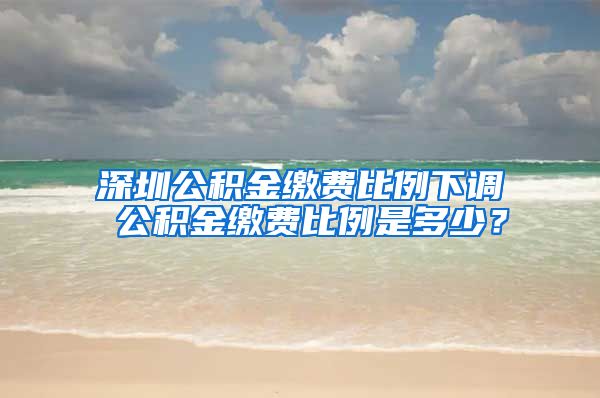 深圳公积金缴费比例下调 公积金缴费比例是多少？