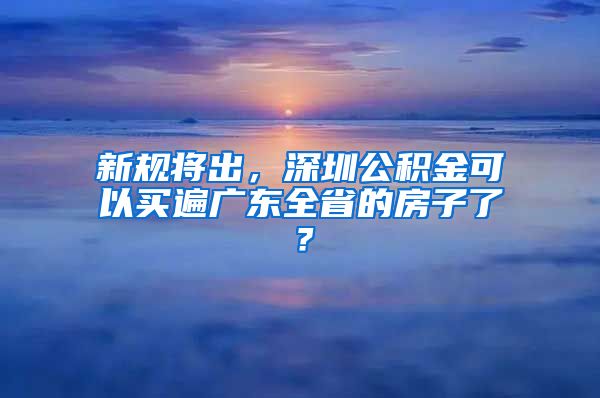 新规将出，深圳公积金可以买遍广东全省的房子了？
