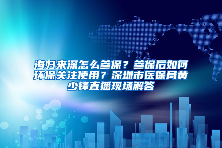 海归来深怎么参保？参保后如何环保关注使用？深圳市医保局黄少锋直播现场解答
