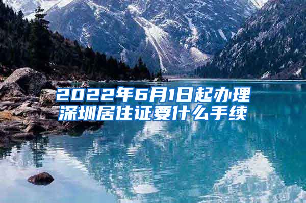 2022年6月1日起办理深圳居住证要什么手续
