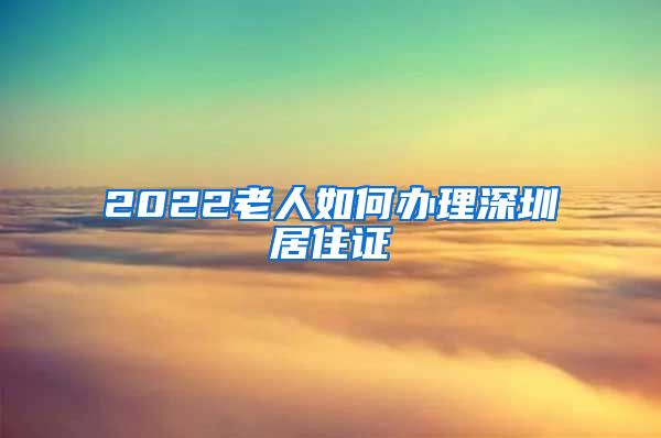 2022老人如何办理深圳居住证