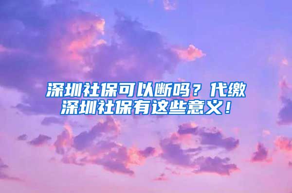 深圳社保可以断吗？代缴深圳社保有这些意义！