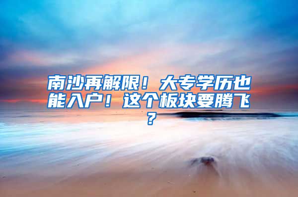 南沙再解限！大专学历也能入户！这个板块要腾飞？