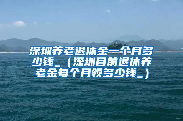深圳养老退休金一个月多少钱_（深圳目前退休养老金每个月领多少钱_）