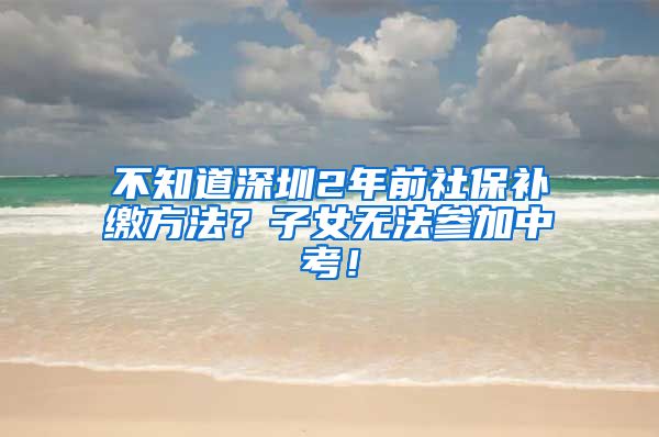 不知道深圳2年前社保补缴方法？子女无法参加中考！