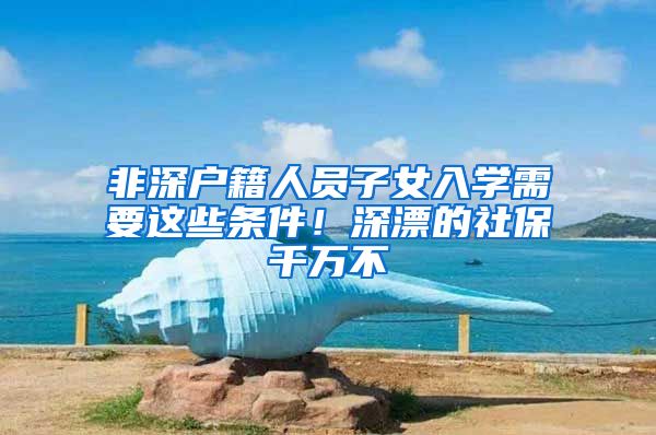非深户籍人员子女入学需要这些条件！深漂的社保千万不
