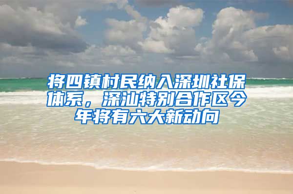 将四镇村民纳入深圳社保体系，深汕特别合作区今年将有六大新动向
