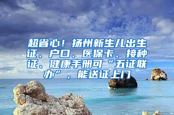 超省心！扬州新生儿出生证、户口、医保卡、接种证、健康手册可“五证联办”，能送证上门