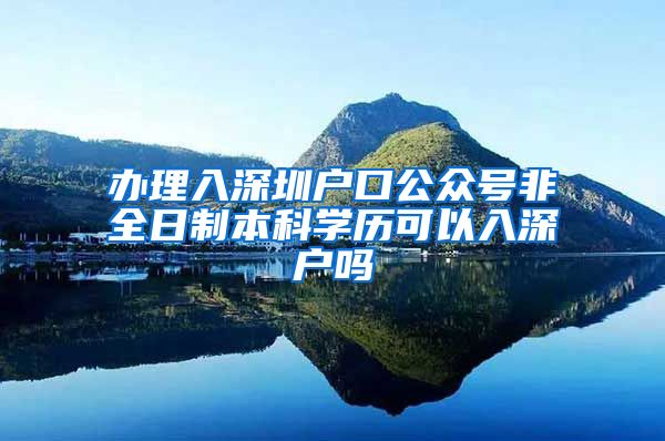 办理入深圳户口公众号非全日制本科学历可以入深户吗