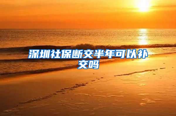 深圳社保断交半年可以补交吗