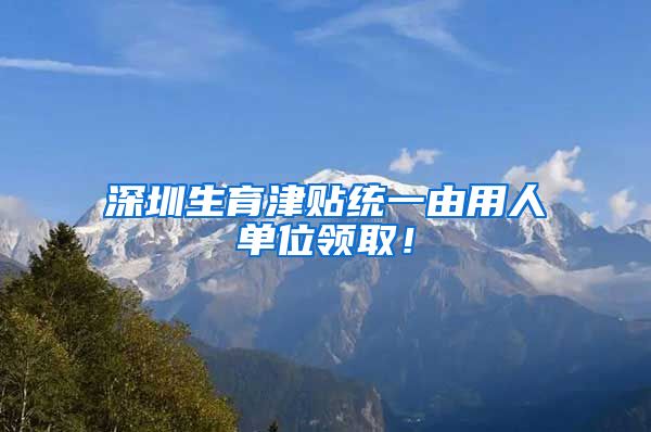 深圳生育津贴统一由用人单位领取！
