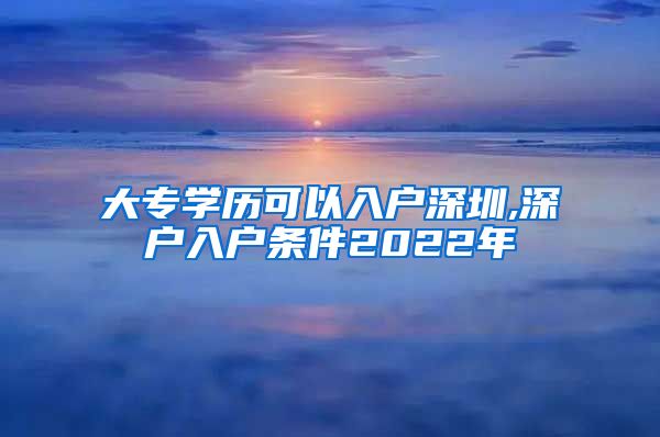 大专学历可以入户深圳,深户入户条件2022年