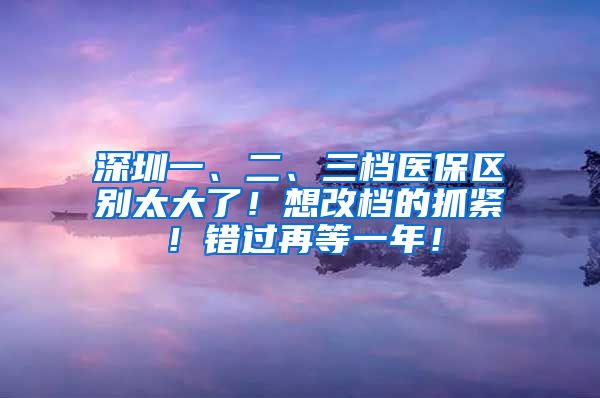 深圳一、二、三档医保区别太大了！想改档的抓紧！错过再等一年！