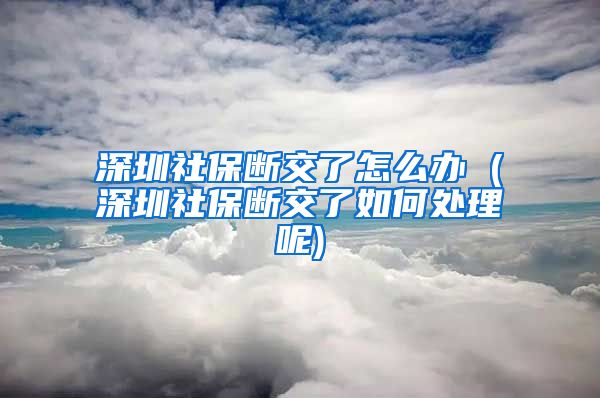 深圳社保断交了怎么办 (深圳社保断交了如何处理呢)