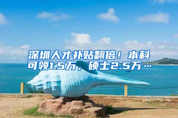 深圳人才补贴翻倍！本科可领1.5万，硕士2.5万…