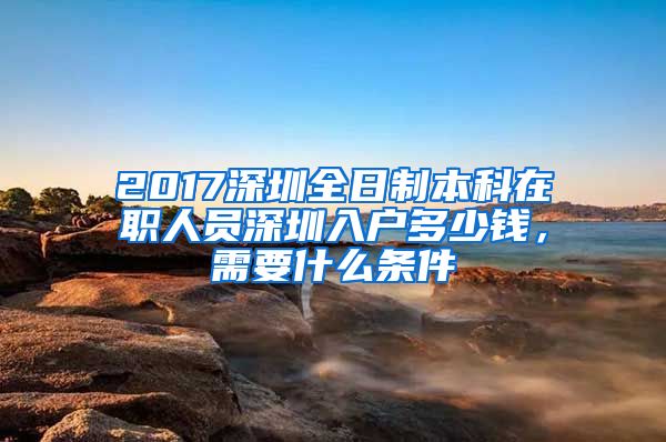 2017深圳全日制本科在职人员深圳入户多少钱，需要什么条件