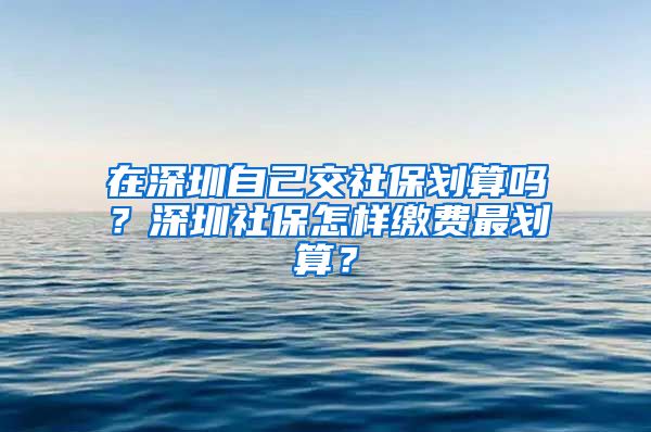 在深圳自己交社保划算吗？深圳社保怎样缴费最划算？